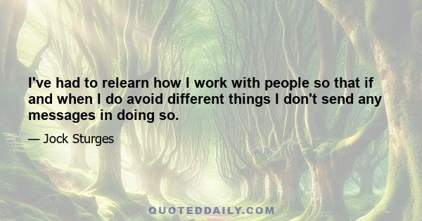 I've had to relearn how I work with people so that if and when I do avoid different things I don't send any messages in doing so.