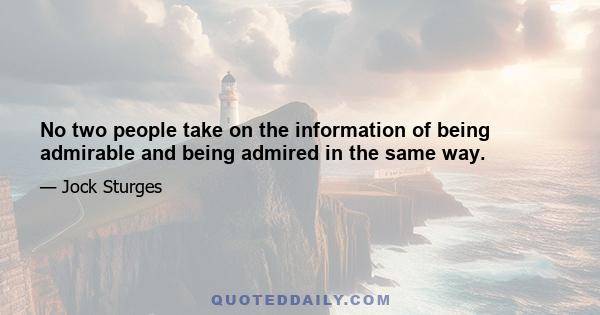 No two people take on the information of being admirable and being admired in the same way.