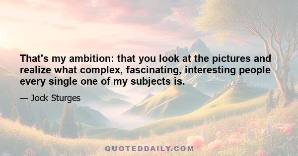 That's my ambition: that you look at the pictures and realize what complex, fascinating, interesting people every single one of my subjects is.