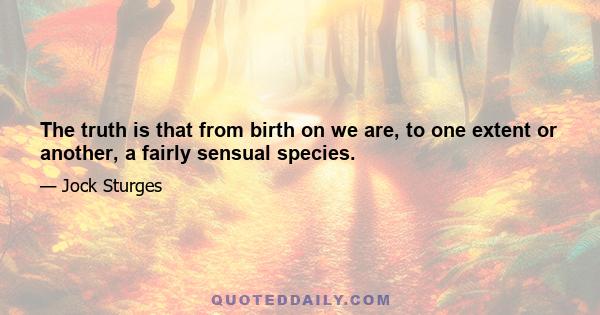 The truth is that from birth on we are, to one extent or another, a fairly sensual species.