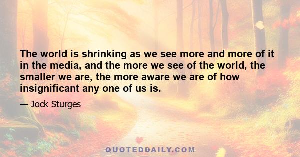 The world is shrinking as we see more and more of it in the media, and the more we see of the world, the smaller we are, the more aware we are of how insignificant any one of us is.