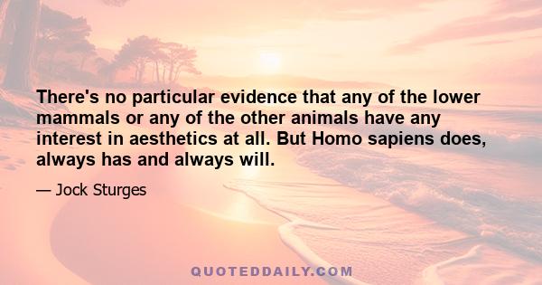 There's no particular evidence that any of the lower mammals or any of the other animals have any interest in aesthetics at all. But Homo sapiens does, always has and always will.