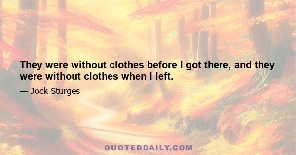 They were without clothes before I got there, and they were without clothes when I left.