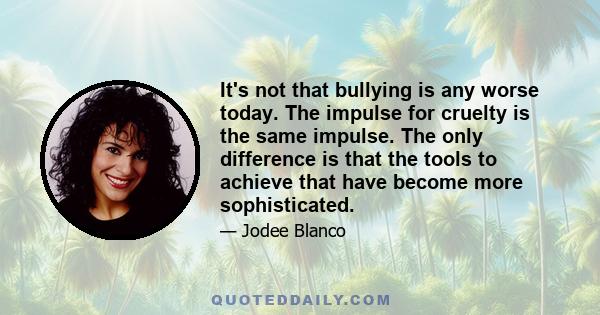 It's not that bullying is any worse today. The impulse for cruelty is the same impulse. The only difference is that the tools to achieve that have become more sophisticated.