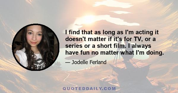 I find that as long as I'm acting it doesn't matter if it's for TV, or a series or a short film. I always have fun no matter what I'm doing.