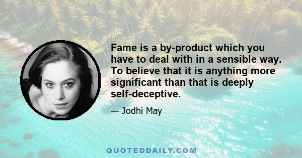 Fame is a by-product which you have to deal with in a sensible way. To believe that it is anything more significant than that is deeply self-deceptive.