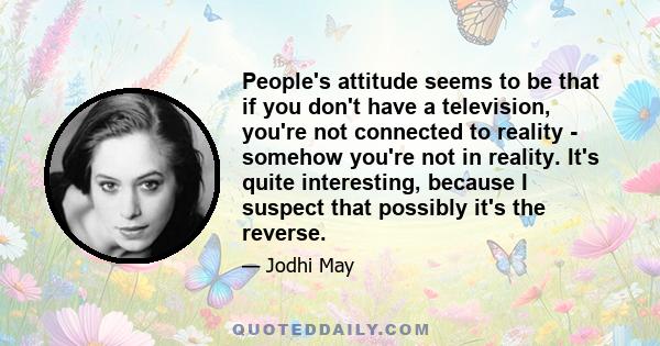 People's attitude seems to be that if you don't have a television, you're not connected to reality - somehow you're not in reality. It's quite interesting, because I suspect that possibly it's the reverse.