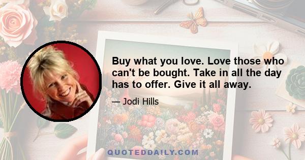 Buy what you love. Love those who can't be bought. Take in all the day has to offer. Give it all away.