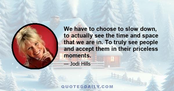 We have to choose to slow down, to actually see the time and space that we are in. To truly see people and accept them in their priceless moments.