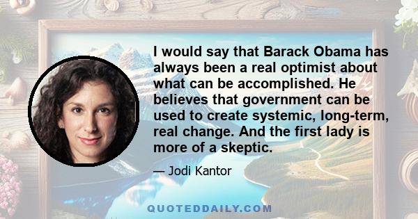 I would say that Barack Obama has always been a real optimist about what can be accomplished. He believes that government can be used to create systemic, long-term, real change. And the first lady is more of a skeptic.