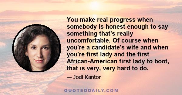 You make real progress when somebody is honest enough to say something that's really uncomfortable. Of course when you're a candidate's wife and when you're first lady and the first African-American first lady to boot,