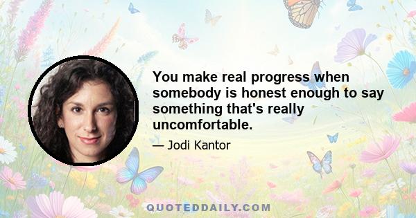 You make real progress when somebody is honest enough to say something that's really uncomfortable.