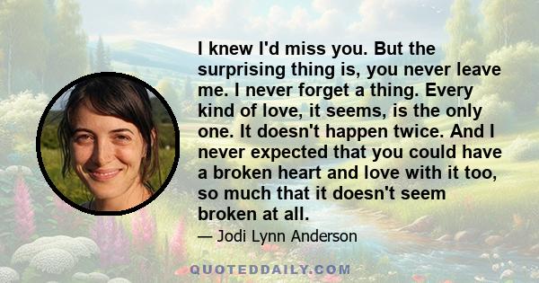 I knew I'd miss you. But the surprising thing is, you never leave me. I never forget a thing. Every kind of love, it seems, is the only one. It doesn't happen twice. And I never expected that you could have a broken