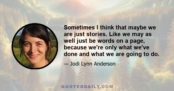 Sometimes I think that maybe we are just stories. Like we may as well just be words on a page, because we're only what we've done and what we are going to do.