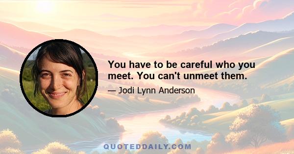 You have to be careful who you meet. You can't unmeet them.