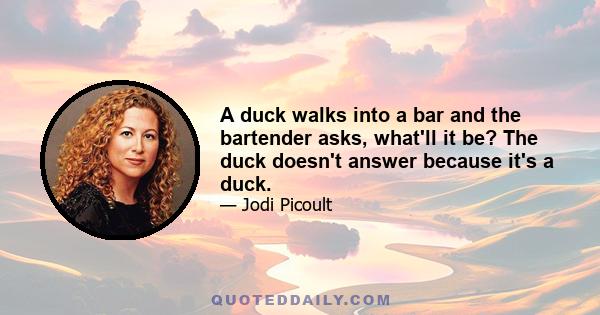 A duck walks into a bar and the bartender asks, what'll it be? The duck doesn't answer because it's a duck.