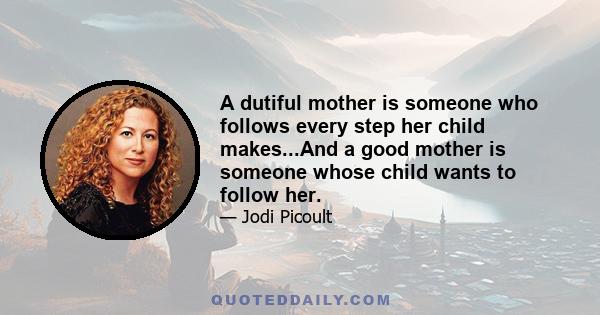 A dutiful mother is someone who follows every step her child makes...And a good mother is someone whose child wants to follow her.