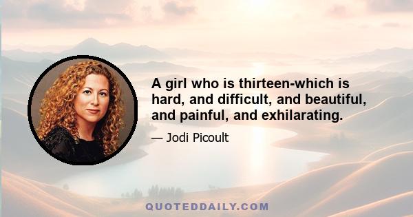 A girl who is thirteen-which is hard, and difficult, and beautiful, and painful, and exhilarating.