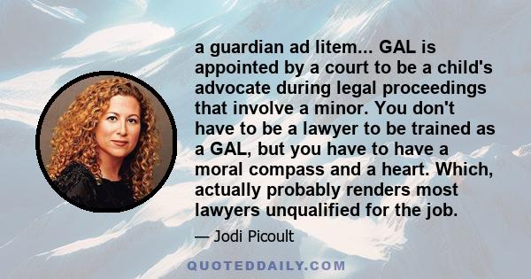 a guardian ad litem... GAL is appointed by a court to be a child's advocate during legal proceedings that involve a minor. You don't have to be a lawyer to be trained as a GAL, but you have to have a moral compass and a 