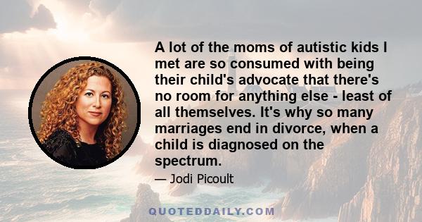 A lot of the moms of autistic kids I met are so consumed with being their child's advocate that there's no room for anything else - least of all themselves. It's why so many marriages end in divorce, when a child is