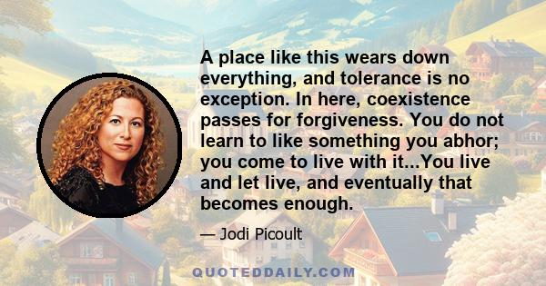 A place like this wears down everything, and tolerance is no exception. In here, coexistence passes for forgiveness. You do not learn to like something you abhor; you come to live with it...You live and let live, and