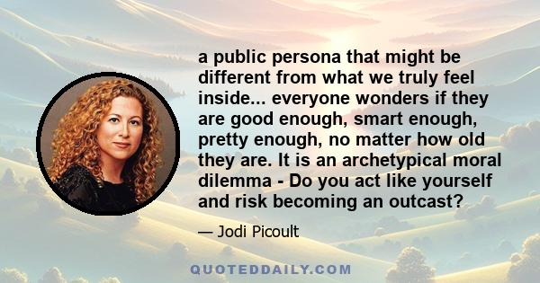 a public persona that might be different from what we truly feel inside... everyone wonders if they are good enough, smart enough, pretty enough, no matter how old they are. It is an archetypical moral dilemma - Do you