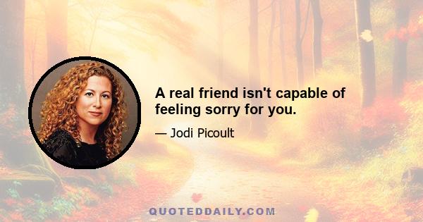 A real friend isn't capable of feeling sorry for you.