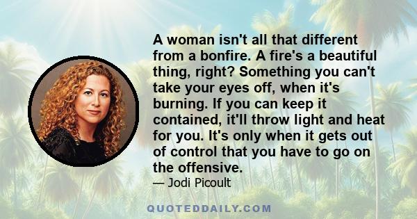 A woman isn't all that different from a bonfire. A fire's a beautiful thing, right? Something you can't take your eyes off, when it's burning. If you can keep it contained, it'll throw light and heat for you. It's only