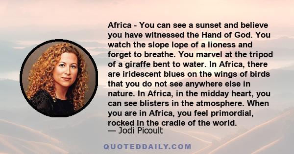 Africa - You can see a sunset and believe you have witnessed the Hand of God. You watch the slope lope of a lioness and forget to breathe. You marvel at the tripod of a giraffe bent to water. In Africa, there are