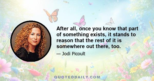 After all, once you know that part of something exists, it stands to reason that the rest of it is somewhere out there, too.