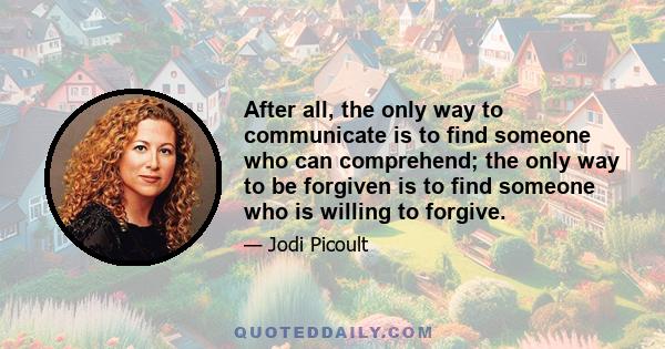 After all, the only way to communicate is to find someone who can comprehend; the only way to be forgiven is to find someone who is willing to forgive.