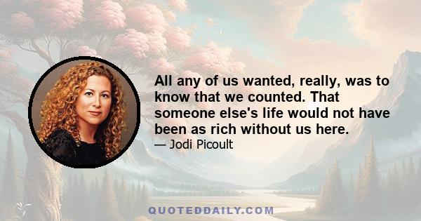 All any of us wanted, really, was to know that we counted. That someone else's life would not have been as rich without us here.