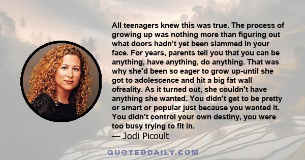 All teenagers knew this was true. The process of growing up was nothing more than figuring out what doors hadn't yet been slammed in your face. For years, parents tell you that you can be anything, have anything, do