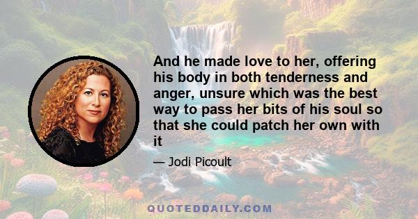 And he made love to her, offering his body in both tenderness and anger, unsure which was the best way to pass her bits of his soul so that she could patch her own with it