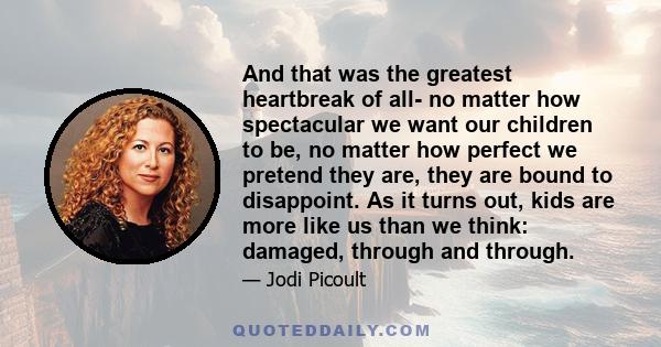 And that was the greatest heartbreak of all- no matter how spectacular we want our children to be, no matter how perfect we pretend they are, they are bound to disappoint. As it turns out, kids are more like us than we