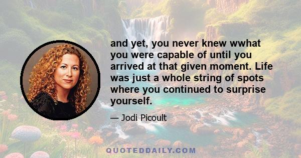 and yet, you never knew wwhat you were capable of until you arrived at that given moment. Life was just a whole string of spots where you continued to surprise yourself.