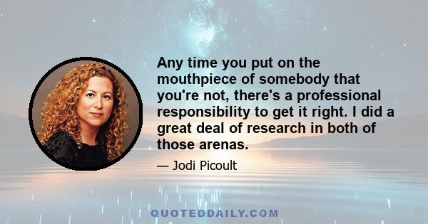 Any time you put on the mouthpiece of somebody that you're not, there's a professional responsibility to get it right. I did a great deal of research in both of those arenas.