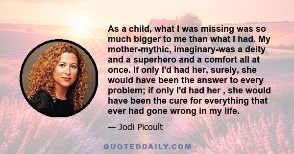 As a child, what I was missing was so much bigger to me than what I had. My mother-mythic, imaginary-was a deity and a superhero and a comfort all at once. If only I'd had her, surely, she would have been the answer to