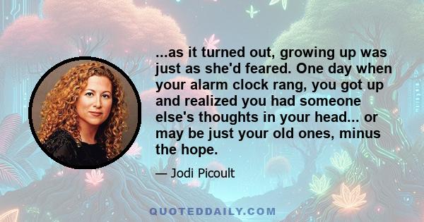 ...as it turned out, growing up was just as she'd feared. One day when your alarm clock rang, you got up and realized you had someone else's thoughts in your head... or may be just your old ones, minus the hope.