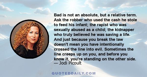 Bad is not an absolute, but a relative term. Ask the robber who used the cash he stole to feed his infant; the rapist who was sexually abused as a child; the kidnapper who truly believed he was saving a life. And just