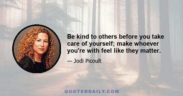 Be kind to others before you take care of yourself; make whoever you're with feel like they matter.