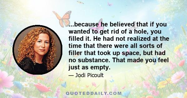 ...because he believed that if you wanted to get rid of a hole, you filled it. He had not realized at the time that there were all sorts of filler that took up space, but had no substance. That made you feel just as