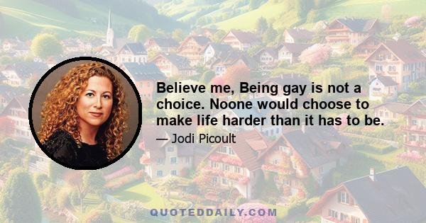 Believe me, Being gay is not a choice. Noone would choose to make life harder than it has to be.