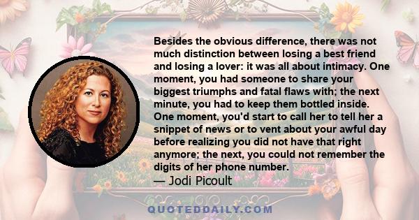 Besides the obvious difference, there was not much distinction between losing a best friend and losing a lover: it was all about intimacy. One moment, you had someone to share your biggest triumphs and fatal flaws with; 