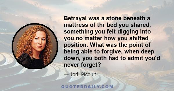 Betrayal was a stone beneath a mattress of thr bed you shared, something you felt digging into you no matter how you shifted position. What was the point of being able to forgive, when deep down, you both had to admit