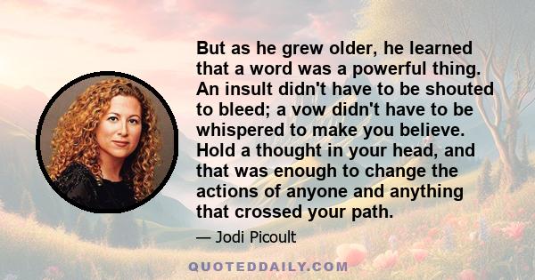 But as he grew older, he learned that a word was a powerful thing. An insult didn't have to be shouted to bleed; a vow didn't have to be whispered to make you believe. Hold a thought in your head, and that was enough to 