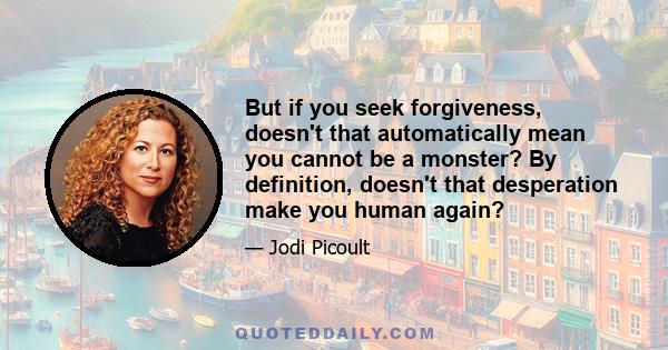 But if you seek forgiveness, doesn't that automatically mean you cannot be a monster? By definition, doesn't that desperation make you human again?