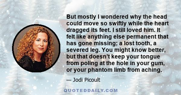 But mostly I wondered why the head could move so swiftly while the heart dragged its feet. I still loved him. It felt like anything else permanent that has gone missing; a lost tooth, a severed leg. You might know