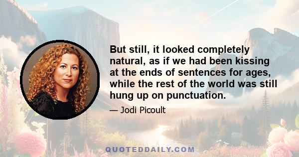 But still, it looked completely natural, as if we had been kissing at the ends of sentences for ages, while the rest of the world was still hung up on punctuation.