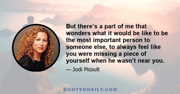 But there’s a part of me that wonders what it would be like to be the most important person to someone else, to always feel like you were missing a piece of yourself when he wasn’t near you.